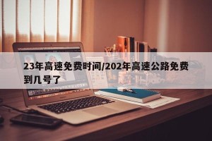 23年高速免费时间/202年高速公路免费到几号了
