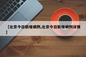 【北京今日新增病例,北京今日新增病例详情】