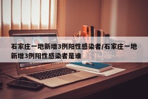 石家庄一地新增3例阳性感染者/石家庄一地新增3例阳性感染者是谁