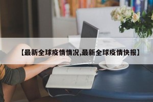 【最新全球疫情情况,最新全球疫情快报】