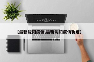 【最新沈阳疫情,最新沈阳疫情轨迹】