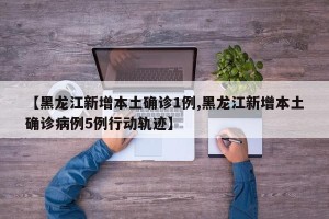 【黑龙江新增本土确诊1例,黑龙江新增本土确诊病例5例行动轨迹】