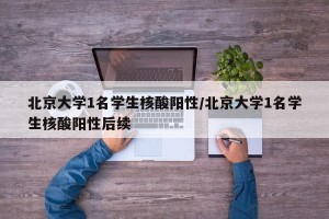 北京大学1名学生核酸阳性/北京大学1名学生核酸阳性后续