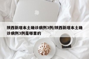 陕西新增本土确诊病例3例/陕西新增本土确诊病例3例是哪里的