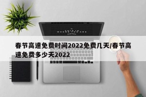 春节高速免费时间2022免费几天/春节高速免费多少天2022