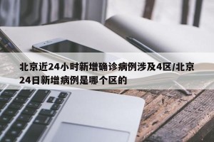 北京近24小时新增确诊病例涉及4区/北京24日新增病例是哪个区的
