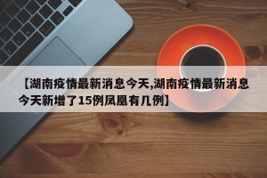 【湖南疫情最新消息今天,湖南疫情最新消息今天新增了15例凤凰有几例】