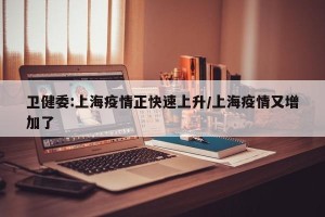 卫健委:上海疫情正快速上升/上海疫情又增加了