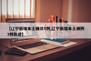 【辽宁新增本土确诊5例,辽宁新增本土病例3例轨迹】