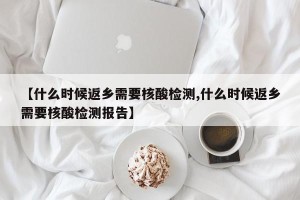 【什么时候返乡需要核酸检测,什么时候返乡需要核酸检测报告】