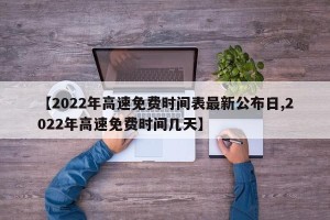 【2022年高速免费时间表最新公布日,2022年高速免费时间几天】