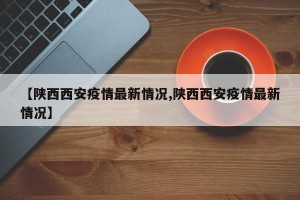 【陕西西安疫情最新情况,陕西西安疫情最新情况】
