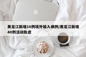 黑龙江新增16例境外输入病例/黑龙江新增40例活动轨迹