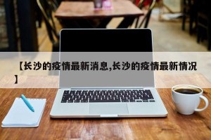 【长沙的疫情最新消息,长沙的疫情最新情况】