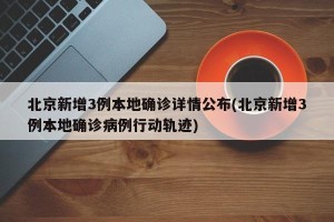北京新增3例本地确诊详情公布(北京新增3例本地确诊病例行动轨迹)