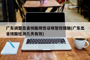 广东调整出省核酸阴性证明管控措施(广东出省核酸检测几天有效)