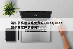 端午节高速公路免费吗?2023/2022端午节高速免费吗?