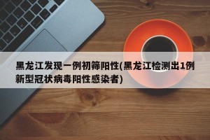 黑龙江发现一例初筛阳性(黑龙江检测出1例新型冠状病毒阳性感染者)
