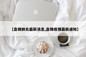 【盘锦肺炎最新消息,盘锦疫情最新通知】