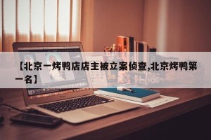 【北京一烤鸭店店主被立案侦查,北京烤鸭第一名】