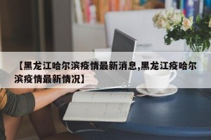 【黑龙江哈尔滨疫情最新消息,黑龙江疫哈尔滨疫情最新情况】