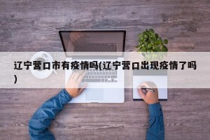 辽宁营口市有疫情吗(辽宁营口出现疫情了吗)