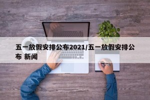 五一放假安排公布2021/五一放假安排公布 新闻