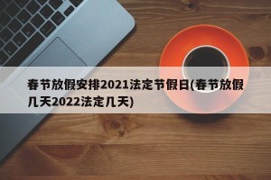 春节放假安排2021法定节假日(春节放假几天2022法定几天)