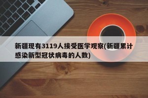 新疆现有3119人接受医学观察(新疆累计感染新型冠状病毒的人数)