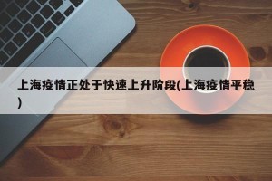 上海疫情正处于快速上升阶段(上海疫情平稳)