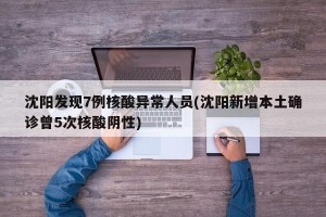 沈阳发现7例核酸异常人员(沈阳新增本土确诊曾5次核酸阴性)
