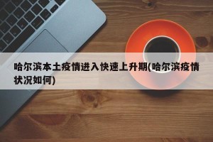 哈尔滨本土疫情进入快速上升期(哈尔滨疫情状况如何)