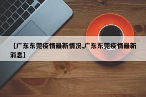 【广东东莞疫情最新情况,广东东莞疫情最新消息】