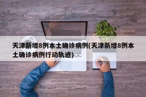 天津新增8例本土确诊病例(天津新增8例本土确诊病例行动轨迹)