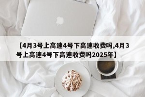 【4月3号上高速4号下高速收费吗,4月3号上高速4号下高速收费吗2025年】