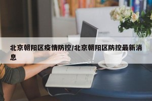 北京朝阳区疫情防控/北京朝阳区防控最新消息