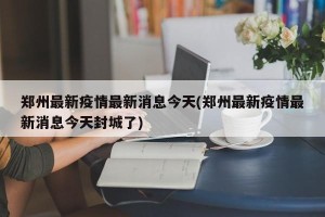 郑州最新疫情最新消息今天(郑州最新疫情最新消息今天封城了)