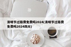 清明节过路费免费吗2024(清明节过路费免费吗2024四川)