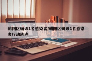 朝阳区确诊1名感染者/朝阳区确诊1名感染者行动轨迹