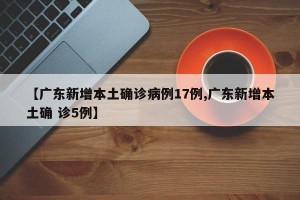 【广东新增本土确诊病例17例,广东新增本土确 诊5例】