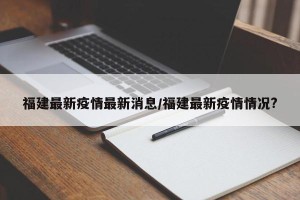 福建最新疫情最新消息/福建最新疫情情况?