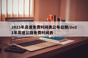 2023年高速免费时间表公布日期/2o21年高速公路免费时间表