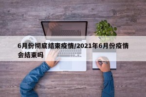 6月份彻底结束疫情/2021年6月份疫情会结束吗