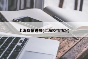 上海疫情进展(上海疫惰情况)