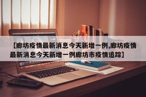 【廊坊疫情最新消息今天新增一例,廊坊疫情最新消息今天新增一例廊坊市疫情追踪】