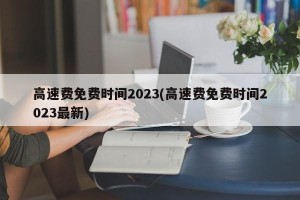 高速费免费时间2023(高速费免费时间2023最新)