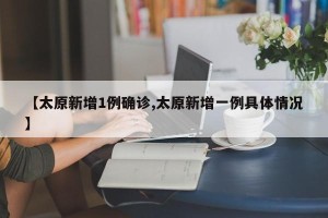 【太原新增1例确诊,太原新增一例具体情况】